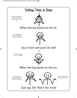 Telling Time is Easy
When the big hand’s on the 12,
Say o’clock and you’ll do well!
When the big hand’s on the six,
Just say 30! That’s the trick!
12
12
6
Put both hands up as
shown to act like a
clock with both hands
up.
Put both hands
around the mouth as
if you are shouting.
Put both hands
around the mouth as
if you are shouting.
Put both hands out as
if to say, “That’s all!”
Put both hands on
the six, as shown,
 