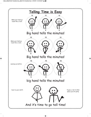 Telling Time is Easy
Big hand tells the minutes!
Big hand tells the minutes!
big hand tells the minutes!
And it’s time to go tell time!
12
6
12
6
12
6
12
6
12
6
12
6
12
6
12
6
12
6
Make your hand go
round like a clock.
Make your hand go
round like a clock.
Continue as before.
Point to your watch. Thumb a ride to show
where you are going.
 