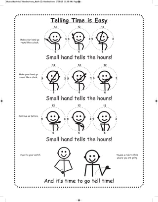 Telling Time is Easy
Small hand tells the hours!
Small hand tells the hours!
Small hand tells the hours!
And it’s time to go tell time!
12
6
12
6
12
6
3 3 39 9 9
12
6
12
6
12
6
3 3 39 9 9
12
6
12
6
12
6
3 3 39 9 9
Point to your watch. Thumb a ride to show
where you are going.
Make your hand go
round like a clock.
Make your hand go
round like a clock.
Continue as before.
 