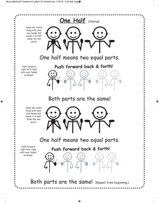 One Half (chorus)
One half means two equal parts.
Both parts are the same!
One half means two equal parts.
Both parts are the same! (Repeat from beginning.)
Push forward back & forth!
Show one round
thing with your
two hands and
break it in half.
Show the two
parts.
Push forward
right-left-right
with your hands
as shown.
Push forward
right-left-right
with your hands
as shown.
Show one round
thing with your
two hands and
break it in half.
Show the two
parts.
Push forward back & forth!
 