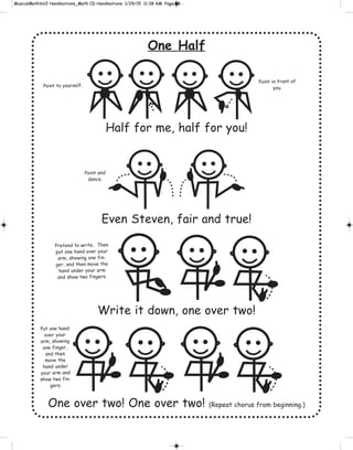 One Half
Half for me, half for you!
Even Steven, fair and true!
Write it down, one over two!
One over two! One over two! (Repeat chorus from beginning.)
Point to yourself.
Point in front of
you.
Point and
dance.
Pretend to write. Then
put one hand over your
arm, showing one fin-
ger, and then move the
hand under your arm
and show two fingers.
Put one hand
over your
arm, showing
one finger,
and then
move the
hand under
your arm and
show two fin-
gers.
 