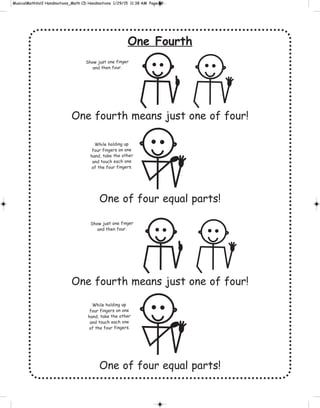 One Fourth
One fourth means just one of four!
One of four equal parts!
One fourth means just one of four!
One of four equal parts!
While holding up
four fingers on one
hand, take the other
and touch each one
of the four fingers.
While holding up
four fingers on one
hand, take the other
and touch each one
of the four fingers.
Show just one finger
and then four.
Show just one finger
and then four.
 