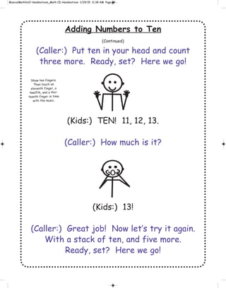 Adding Numbers to Ten
(Continued)
(Caller:) Put ten in your head and count
three more. Ready, set? Here we go!
(Kids:) TEN! 11, 12, 13.
(Caller:) How much is it?
(Kids:) 13!
(Caller:) Great job! Now let’s try it again.
With a stack of ten, and five more.
Ready, set? Here we go!
Show ten fingers.
Then touch an
eleventh finger, a
twelfth, and a thir-
teenth finger in time
with the music.
 