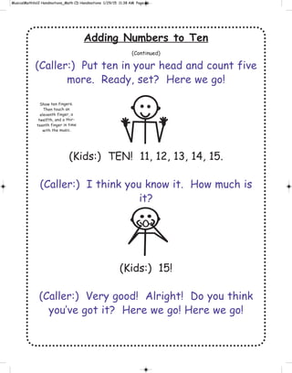 Adding Numbers to Ten
(Continued)
(Caller:) Put ten in your head and count five
more. Ready, set? Here we go!
(Kids:) TEN! 11, 12, 13, 14, 15.
(Caller:) I think you know it. How much is
it?
(Kids:) 15!
(Caller:) Very good! Alright! Do you think
you’ve got it? Here we go! Here we go!
Show ten fingers.
Then touch an
eleventh finger, a
twelfth, and a thir-
teenth finger in time
with the music.
 