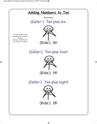 Adding Numbers to Ten
(Continued)
(Caller:) Ten plus six.
(Kids:) 16!
(Caller:) Ten plus four!
(Kids:) 14!
(Caller:) Ten plus eight!
(Kids:) 18!
Put your hands around
your mouth, as if you are
shouting.
Optional: Show the cor-
rect amount of fingers.
 