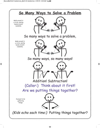 So Many Ways to Solve a Problem
So many ways to solve a problem,
So many ways, so many ways!
Addition! Subtraction!
(Caller:) Think about it first!
Are we putting things together?
(Kids echo each time:) Putting things together?
Walk around in
a circle, waving
hands around
randomly.
Walk around in
a circle, waving
hands around
randomly.
Pretend to be
gathering
things.
 