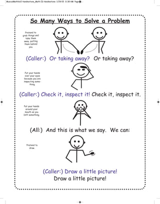 So Many Ways to Solve a Problem
(Caller:) Or taking away? Or taking away?
(Caller:) Check it, inspect it! Check it, inspect it.
(All:) And this is what we say. We can:
(Caller:) Draw a little picture!
Draw a little picture!
Pretend to
grab things and
take them
away, putting
them behind
you.
Pretend to
draw.
Put your hands
over your eyes
because you are
inspecting some-
thing.
Put your hands
around your
mouth as you
SAY something.
 