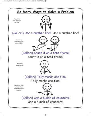 So Many Ways to Solve a Problem
(Caller:) Use a number line! Use a number line!
(Caller:) Count it on a tens frame!
Count it on a tens frame!
(Caller:) Tally marks are fine!
Tally marks are fine!
(Caller:) Use a bunch of counters!
Use a bunch of counters!
Pretend to
hold up a num-
ber line.
Pretend to
count things on
a tens frame.
Make tally
marks in the
air.
Pretend to slide
some conters
around with your
fingers.
 