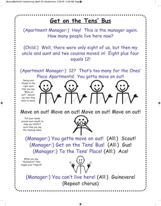 Get on the Tens’ Bus
(Apartment Manager:) Hey! This is the manager again.
How many people live here now?
(Child:) Well, there were only eight of us, but then my
uncle and aunt and two cousins moved in! Eight plus four
equals 12!
(Apartment Manager:) 12? That’s too many for the Ones’
Place Apartments! You gotta move on out!
Move on out! Move on out! Move on out! Move on out!
(Manager:) You gotta move on out! (All:) Scout!
(Manager:) Get on the Tens’ Bus! (All:) Gus!
(Manager:) To the Tens’ Place! (All:) Ace!
(Manager:) You can’t live here! (All:) Guinevere!
(Repeat chorus)
Swing your
thumb to the
right each
time you say,
“Move on
out!” indicat-
ing that they
have to leave.
Put your hands
around your mouth to
help you SHOUT
each time you say
the rhyming name.
When you say,
“Guinevere!” then
wiggle your fingers!!
 