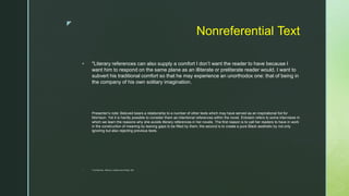 z
Nonreferential Text
 "Literary references can also supply a comfort I don’t want the reader to have because I
want him to respond on the same plane as an illiterate or preliterate reader would. I want to
subvert his traditional comfort so that he may experience an unorthodox one: that of being in
the company of his own solitary imagination.
Presenter’s note: Beloved bears a relationship to a number of other texts which may have served as an inspirational foil for
Morrison. Yet it is hardly possible to consider them as intentional references within the novel. Eckstein refers to some interviews in
which we learn the reasons why she avoids literary references in her novels .The first reason is to call her readers to have in work
in the construction of meaning by leaving gaps to be filled by them; the second is to create a pure Black aesthetic by not only
ignoring but also rejecting previous texts.
 *Toni Morrison, “Memory, Creation and Writing,” 387.
 