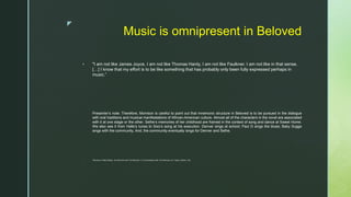 z
Music is omnipresent in Beloved
 "I am not like James Joyce, I am not like Thomas Hardy, I am not like Faulkner. I am not like in that sense.
[…] I know that my effort is to be like something that has probably only been fully expressed perhaps in
music.”
Presenter’s note: Therefore, Morrison is careful to point out that mnemonic structure in Beloved is to be pursued in the dialogue
with oral traditions and musical manifestations of African-American culture. Almost all of the characters in the novel are associated
with it at one stage or the other. Sethe’s memories of her childhood are framed in the context of song and dance at Sweet Home.
We also see it from Halle’s tunes to Sixo’s song at his execution. Denver sings at school; Paul D sings the blues; Baby Suggs
sings with the community, And, the community eventually sings for Denver and Sethe.
 *Morrison in Nelly McKay, “An Interview with Toni Morrison,” in Conversations with Toni Morrison, ed. Taylor–Guthrie, 152.
 