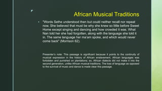 z
African Musical Traditions
 "Words Sethe understood then but could neither recall nor repeat
now. She believed that must be why she knew so little before Sweet
Home except singing and dancing and how crowded it was. What
Nan told her she had forgotten, along with the language she told it
in. The same language her ma’am spoke, and which would never
come back" (Morrison 62).
Presenter’s note: This passage is significant because it points to the continuity of
musical expression in the history of African enslavement. African languages was
forbidden and punished on plantations; so, African dialects did not make it into the
second generation, unlike African musical traditions. The loss of language as opposed
to the survival of music and dance is made clear this passage.
 
