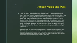 z
African Music and Past
 “Well, at least I don’t have to take another step.” A dying thought if ever
there was one, and she waited for the little antelope to protest, and why she
thought of an antelope Sethe could not imagine because she had never
seen one. She guessed it must have been an invention held on to from
before Sweet Home, when she was very young. Of that place where she
was born (Carolina maybe? Or was it Louisiana?) she remembered only
song and dance. Not even her own mother […]. Oh but when they sang.
And oh but when they danced and sometimes they danced the antelope"
(Morrison 30).
Presenter’s note: The continuity of musical expression is underlined with this quotation in which
Sethe not only consciously remembers the African music and dances of her childhood but
associates them with the movements of her unborn child. This is how Morrison establishes an
unbroken connection of past, present and future which are rooted in music, from Sethe’s African
ancestors to Denver who embodies the hope for a better future.
 