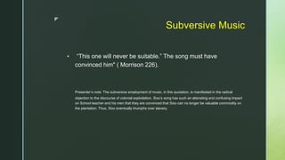 z
Subversive Music
 “This one will never be suitable.” The song must have
convinced him" ( Morrison 226).
Presenter’s note: The subversive employment of music, in this quotation, is manifested in the radical
objection to the discourse of colonial exploitation. Sixo’s song has such an alienating and confusing impact
on School teacher and his men that they are convinced that Sixo can no longer be valuable commodity on
the plantation. Thus, Sixo eventually triumphs over slavery.
 