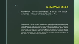 z
Subversive Music
 “I don’t know. I never have talked about it. Not to a soul. Sang it
sometimes, but I never told a soul” (Morrison 71).
Presenter’s note: For Paul D, Sethe or Baby Suggs, the refusal of the colonizer’s language
would imply silence; they must instead transform the English language in such a way that it
can render their personal experiences and enable autonomous expressions. Again, music is
of fundamental importance here. The embedding English language in the rhythms, repetitive
figures and inherited patterns of blues, jazz and spirituals uncovers an expressive potential
that would be denied in mere narrative speech. The memory of personal suffering can be
often seen in the characters’ musical expressions.
 