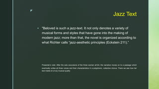 z
Jazz Text
 "Beloved is such a jazz-text. It not only denotes a variety of
musical forms and styles that have gone into the making of
modern jazz; more than that, the novel is organized according to
what Richter calls “jazz-aesthetic principles (Eckstein 211).”
Presenter’s note: After the solo excursions of the three women at124, the narrative moves on to a passage which
eventually unites all three voices and their characteristics in a polyphonic, collective chorus. There we see how her
text meets of a truly musical quality
 