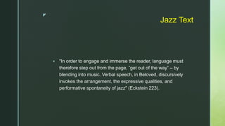 z
Jazz Text
 "In order to engage and immerse the reader, language must
therefore step out from the page, “get out of the way” – by
blending into music. Verbal speech, in Beloved, discursively
invokes the arrangement, the expressive qualities, and
performative spontaneity of jazz" (Eckstein 223).
 