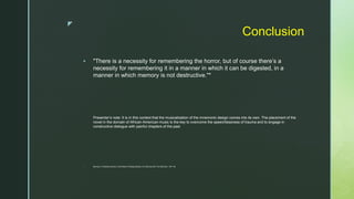 z
Conclusion
 "There is a necessity for remembering the horror, but of course there’s a
necessity for remembering it in a manner in which it can be digested, in a
manner in which memory is not destructive."*
Presenter’s note: It is in this context that the musicalization of the mnemonic design comes into its own. The placement of the
novel in the domain of African-American music is the key to overcome the speechlessness of trauma and to engage in
constructive dialogue with painful chapters of the past
 Morrison, in Marsha Darling “In the Realm of Responsibility: An Interview with Toni Morrison,” 247–48.
 