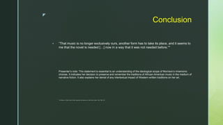 z
Conclusion
 “That music is no longer exclusively ours, another form has to take its place, and it seems to
me that the novel is needed […] now in a way that it was not needed before.”*
Presenter’s note: This statement is essential to an understanding of the ideological scope of Morrison’s mnemonic
choices. It indicates her decision to preserve and remember the traditions of African-American music in the medium of
narrative fiction. It also explains her denial of any intertextual impact of Western written traditions on her art.
 *Toni Morrison, in Black Women Writers: Arguments and Interviews, ed. Mari Evans (London: Pluto, 1983): 340.
 