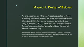 z
Mnemonic Design of Beloved
 "… one crucial aspect of Morrison’s poetic scope has not been
sufficiently considered: namely, the “aural” musicality of Beloved.
While Jazz (1992), her next novel, as well as her third novel
Song of Solomon (1977) … have been associated with musical
forms of expression, this has generally not been the case with
Beloved" (Eckstein 177).
Presenter’s note: Eckstein argues that mnemonic design of Beloved is rooted in a dialogue with a
decidedly African-American musical tradition. The novel is a perfect example of a jazz-text, as both
its story and narrative discourse are largely musical in scope.
 
