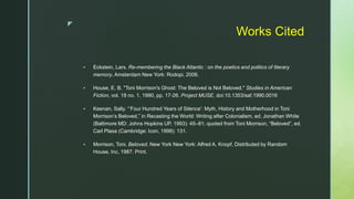 z
Works Cited
 Eckstein, Lars. Re-membering the Black Atlantic : on the poetics and politics of literary
memory. Amsterdam New York: Rodopi, 2006.
 House, E. B. "Toni Morrison's Ghost: The Beloved is Not Beloved." Studies in American
Fiction, vol. 18 no. 1, 1990, pp. 17-26. Project MUSE, doi:10.1353/saf.1990.0016
 Keenan, Sally. “‘Four Hundred Years of Silence’: Myth, History and Motherhood in Toni
Morrison’s Beloved,” in Recasting the World: Writing after Colonialism, ed. Jonathan White
(Baltimore MD: Johns Hopkins UP, 1993): 45–81; quoted from Toni Morrison, “Beloved”, ed.
Carl Plasa (Cambridge: Icon, 1998): 131.
 Morrison, Toni. Beloved. New York New York: Alfred A. Knopf, Distributed by Random
House, Inc, 1987. Print.
 