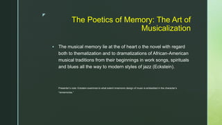 z
The Poetics of Memory: The Art of
Musicalization
 The musical memory lie at the of heart o the novel with regard
both to thematization and to dramatizations of African-American
musical traditions from their beginnings in work songs, spirituals
and blues all the way to modern styles of jazz (Eckstein).
Presenter’s note: Eckstein examines to what extent mnemonic design of music is embedded in the character’s
“rememories.”
 