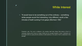 z
White Interest
 "It would have to be something out of the ordinary – something
white people would find interesting, truly different, worth a few
minutes of teeth sucking if not gasps (Morrison 156)“
Presenter’s note: This much is reflected in the narrative itself when Stamp Paid hands to Paul D a
newspaper clipping which shows an image of Sethe and her youngest daughter in prison. Implications can
be brought further by saying that the authority of white testimony in the quest of truth is undermined in this
passage.
 