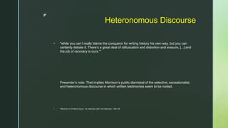 z
Heteronomous Discourse
 "while you can’t really blame the conqueror for writing history his own way, but you can
certainly debate it. There’s a great deal of obfuscation and distortion and erasure, [...] and
the job of recovery is ours."*
Presenter’s note: That implies Morrison’s public dismissal of the selective, sensationalist,
and heteronomous discourse in which written testimonies seem to be rooted.
 *Morrison in Christina Davis, “An Interview with Toni Morrison,” 224–25.
 