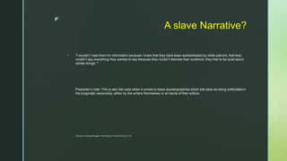 z
A slave Narrative?
 "I wouldn’t read them for information because I knew that they have been authenticated by white patrons, that they
couldn’t say everything they wanted to say because they couldn’t alienate their audience; they had to be quiet about
certain things."*
Presenter’s note: This is also the case when it comes to black autobiographies which she sees as being suffocated in
the pragmatic censorship, either by the writers themselves or at hands of their editors.
 *Morrison, in Elissa Schappell, “Toni Morrison: The Art of Fiction,” 103.
 