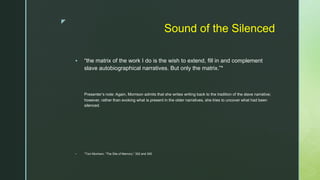 z
Sound of the Silenced
 “the matrix of the work I do is the wish to extend, fill in and complement
slave autobiographical narratives. But only the matrix.”*
Presenter’s note: Again, Morrison admits that she writes writing back to the tradition of the slave narrative;
however, rather than evoking what is present in the older narratives, she tries to uncover what had been
silenced.
 *Toni Morrison, “The Site of Memory,” 302 and 305.
 
