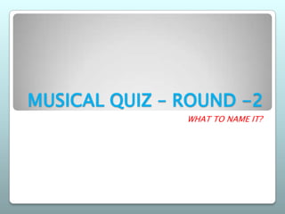 MUSICAL QUIZ – ROUND -2
               WHAT TO NAME IT?
 