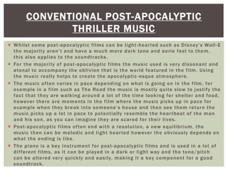  Whilst some post-apocalyptic films can be light-hearted such as Disney’s Wall-E
the majority aren’t and have a much more dark tone and eerie feel to them,
this also applies to the soundtracks.
 For the majority of post-apocalyptic films the music used is very dissonant and
atonal to accompany the oblivion that is the world featured in the film. Using
the music really helps to create the apocalyptic-esque atmosphere.
 The music often varies in pace depending on what is going on in the film, for
example in a film such as The Road the music is mostly quite slow to justify the
fact that they are walking around a lot of the time looking for shelter and food,
however there are moments in the film where the music picks up in pace for
example when they break into someone’s house and then see them return the
music picks up a lot in pace to potentially resemble the heartbeat of the man
and his son, as you can imagine they are scared for their lives.
 Post-apocalyptic films often end with a resolution, a new equilibrium, the
music then can be melodic and light hearted however the obviously depends on
what the ending is like.
 The piano is a key instrument for post-apocalyptic films and is used in a lot of
different films, as it can be played in a dark or light way and the tone/pitch
can be altered very quickly and easily, making it a key component for a good
soundtrack.
CONVENTIONAL POST-APOCALYPTIC
THRILLER MUSIC
 