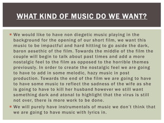  We would like to have non diegetic music playing in the
background for the opening of our short film, we want this
music to be impactful and hard hitting to go aside the dark,
baron aesethic of the film. Towards the middle of the film the
couple will begin to talk about past times and add a more
nostalgic feel to the film as opposed to the horrible themes
previously. In order to create the nostalgic feel we are going
to have to add in some melodic, hazy music in post
production. Towards the end of the film we are going to have
to have some music to reflect the sadness of the wife as she
is going to have to kill her husband however we still want
something dark and atonal to highlight that the virus is still
not over, there is more work to be done.
 We will purely have instrumentals of music we don’t think that
we are going to have music with lyrics in.
WHAT KIND OF MUSIC DO WE WANT?
 