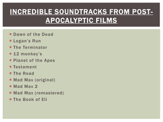  Dawn of the Dead
 Logan’s Run
 The Terminator
 12 monkey’s
 Planet of the Apes
 Testament
 The Road
 Mad Max (original)
 Mad Max 2
 Mad Max (remastered)
 The Book of Eli
INCREDIBLE SOUNDTRACKS FROM POST-
APOCALYPTIC FILMS
 