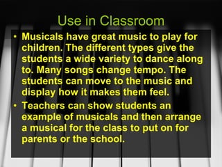 Use in Classroom Musicals have great music to play for children. The different types give the students a wide variety to dance along to. Many songs change tempo. The students can move to the music and display how it makes them feel. Teachers can show students an example of musicals and then arrange a musical for the class to put on for parents or the school. 