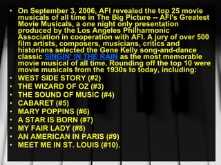 On September 3, 2006, AFI revealed the top 25 movie musicals of all time in The Big Picture -- AFI's Greatest Movie Musicals, a one night only presentation produced by the Los Angeles Philharmonic Association in cooperation with AFI. A jury of over 500 film artists, composers, musicians, critics and historians selected the Gene Kelly song-and-dance classic  SINGIN' IN THE RAIN  as the most memorable movie musical of all time. Rounding off the top 10 were movie musicals from the 1930s to today, including:  WEST SIDE STORY (#2) THE WIZARD OF OZ (#3) THE SOUND OF MUSIC (#4) CABARET (#5) MARY POPPINS (#6) A STAR IS BORN (#7) MY FAIR LADY (#8) AN AMERICAN IN PARIS (#9) MEET ME IN ST. LOUIS (#10). 