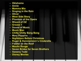 Oklahoma  Annie Mamma Mia Singing in the Rain Oliver West Side Story Phantom of the Opera Wizard of OZ Grease 1 Sound of Music Music Man Chitty Chitty Bang Bang Mary Poppins Nightmare Before Christmas Roger & Hammerstein’s Cinderella Fiddler on the Roof Moulin Rouge Seven Brides for Seven Brothers Sweeny Todd Disney Movies 