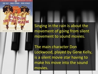 Singing in the rain is about the movement of going from silent movement to sound movies. The main character Don Lockwood, played by Gene Kelly, is a silent movie star having to make his move into the sound movies. 