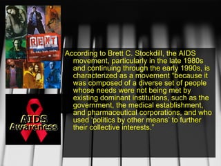 According to Brett C. Stockdill, the AIDS movement, particularly in the late 1980s and continuing through the early 1990s, is characterized as a movement “because it was composed of a diverse set of people whose needs were not being met by existing dominant institutions, such as the government, the medical establishment, and pharmaceutical corporations, and who used ‘politics by other means’ to further their collective interests.”  