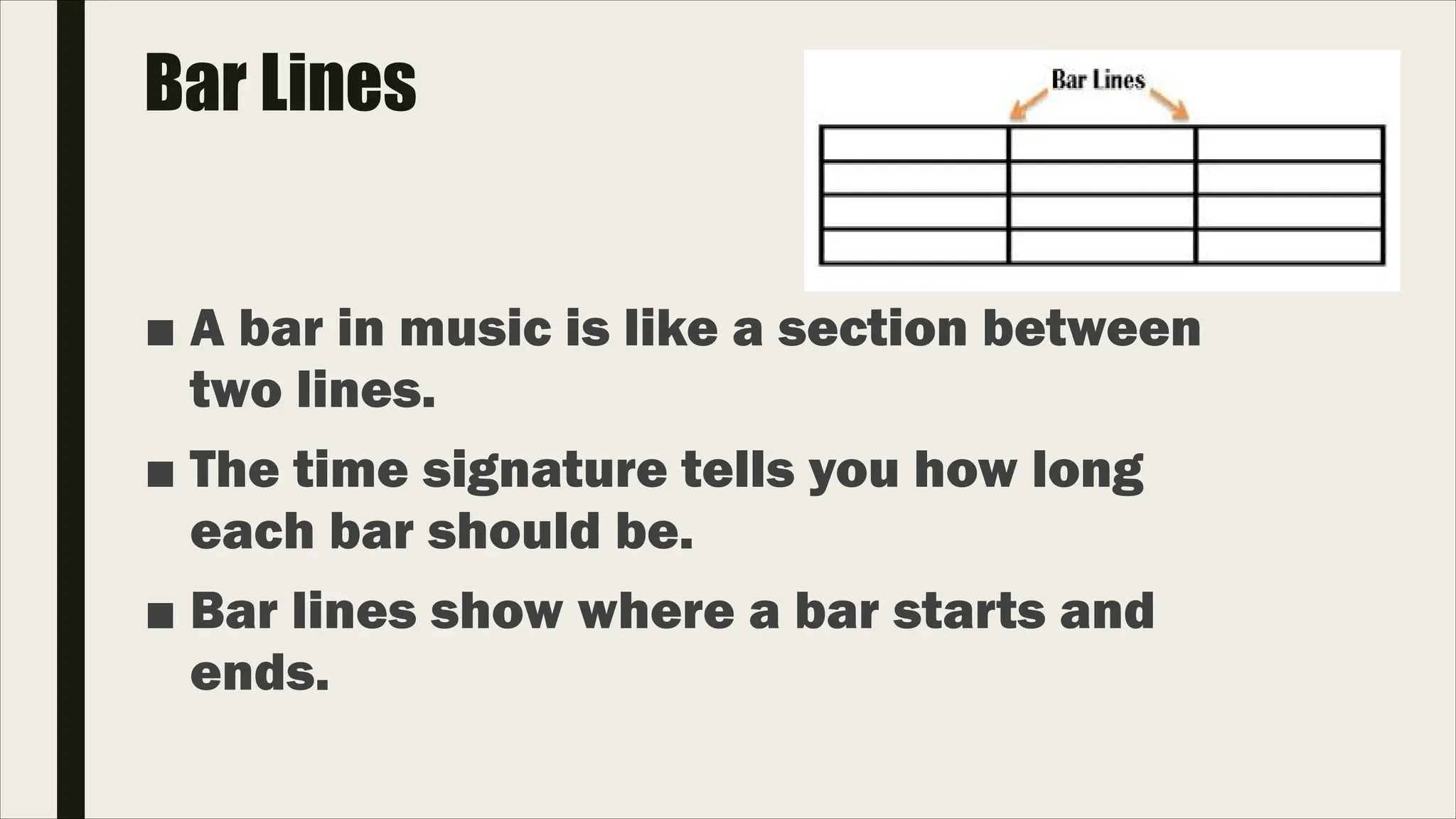 Bar Lines
■ A bar in music is like a section between
two lines.
■ The time signature tells you how long
each bar should be.
■ Bar lines show where a bar starts and
ends.
 