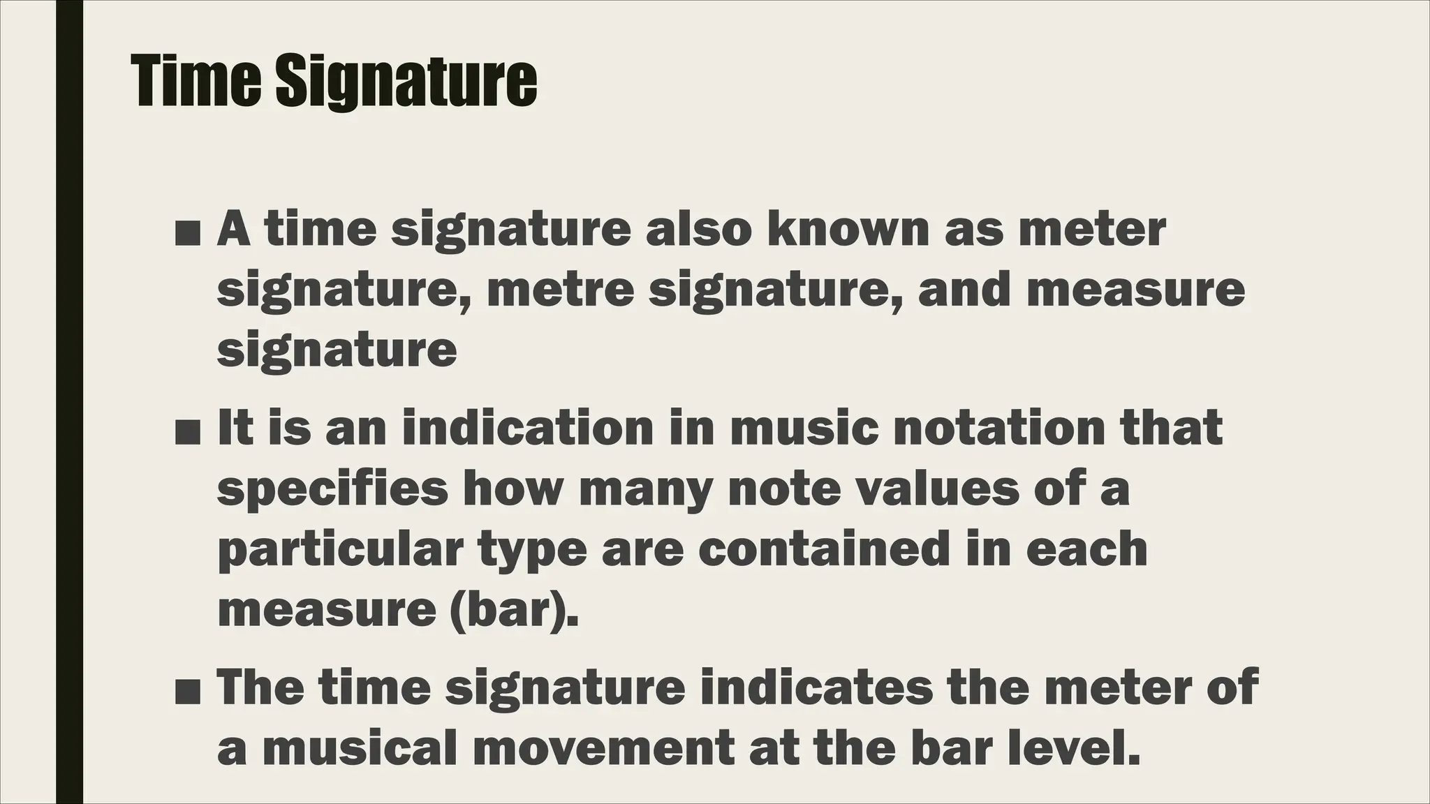 Time Signature
■ A time signature also known as meter
signature, metre signature, and measure
signature
■ It is an indication in music notation that
specifies how many note values of a
particular type are contained in each
measure (bar).
■ The time signature indicates the meter of
a musical movement at the bar level.
 