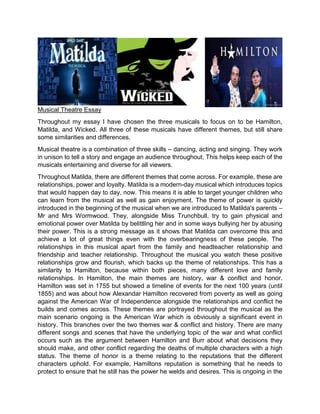 Musical Theatre Essay
Throughout my essay I have chosen the three musicals to focus on to be Hamilton,
Matilda, and Wicked. All three of these musicals have different themes, but still share
some similarities and differences.
Musical theatre is a combination of three skills – dancing, acting and singing. They work
in unison to tell a story and engage an audience throughout. This helps keep each of the
musicals entertaining and diverse for all viewers.
Throughout Matilda, there are different themes that come across. For example, these are
relationships, power and loyalty. Matilda is a modern-day musical which introduces topics
that would happen day to day, now. This means it is able to target younger children who
can learn from the musical as well as gain enjoyment. The theme of power is quickly
introduced in the beginning of the musical when we are introduced to Matilda's parents –
Mr and Mrs Wormwood. They, alongside Miss Trunchbull, try to gain physical and
emotional power over Matilda by belittling her and in some ways bullying her by abusing
their power. This is a strong message as it shows that Matilda can overcome this and
achieve a lot of great things even with the overbearingness of these people. The
relationships in this musical apart from the family and headteacher relationship and
friendship and teacher relationship. Throughout the musical you watch these positive
relationships grow and flourish, which backs up the theme of relationships. This has a
similarity to Hamilton, because within both pieces, many different love and family
relationships. In Hamilton, the main themes are history, war & conflict and honor.
Hamilton was set in 1755 but showed a timeline of events for the next 100 years (until
1855) and was about how Alexandar Hamilton recovered from poverty as well as going
against the American War of Independence alongside the relationships and conflict he
builds and comes across. These themes are portrayed throughout the musical as the
main scenario ongoing is the American War which is obviously a significant event in
history. This branches over the two themes war & conflict and history. There are many
different songs and scenes that have the underlying topic of the war and what conflict
occurs such as the argument between Hamilton and Burr about what decisions they
should make, and other conflict regarding the deaths of multiple characters with a high
status. The theme of honor is a theme relating to the reputations that the different
characters uphold. For example, Hamiltons reputation is something that he needs to
protect to ensure that he still has the power he welds and desires. This is ongoing in the
 