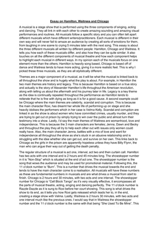 Essay on Hamilton, Waitress and Chicago
A musical is a stage show that is performed using the three components of singing, acting
and dancing. They all link in with each other to create amazing sounding and amazing visual
performances and routines. All musicals follow a specific story and you can often tell apart
different musicals which have different writers/practitioners. Each musical is different in their
own way and will never fail to amaze an audience by creating all sorts of emotions for them,
from laughing in one scene to crying 5 minutes later with the next song. This essay is about
the three different musicals all written by different people: Hamilton, Chicago and Waitress. It
tells you how each of these musicals differ, and also how they can be quite similar. It also
touches on all the different components of musical theatre and how each component helps
to highlight each musical in different ways. In my opinion each of the musicals focus on one
element more than the others; Hamilton is heavily song based, Chicago is based off of
dance and Waitress tends to have more acting, giving it a more realistic feel. This is why I
picked these three musicals, as they are all stylistically different.
Themes are a major component of a musical, as it will be what the musical is linked back to
all throughout the show and is hugely what the play is about. For example, in Hamilton the
two main themes are history and legacy. This is because Hamilton is based on a true story
and actually is the story of Alexander Hamilton’s life throughout the American revolution,
along with telling us about the aftermath and his journey later in life. Legacy is a key theme
as the idea is continually repeated throughout the performance as Hamilton tends to
reiterate that he is fine with dying as long as it is for a good cause. A second example could
be Chicago where the main themes are celebrity, scandal and corruption. This is because
the main character Roxi, has dreamt her whole life of performing up on stage and she
heavily idolises the performers which in her case is Velma Kelly. Scandal and corruption are
linked in as the show is about women who have committed crimes, usually murder, and they
are trying to get out ot prison by simply trying to win over the public and almost turn their
testimony into a show. Lastly, I’d say the main themes of Waitress are womanhood, love and
independence. This is because the 3 main characters are females; Jenna, Dawn and Becky
and throughout the play they all try to help each other out with issues only women could
really have. Also, the main character Jenna, battles with a mix of love and want for
independence all throughout the show as she’s stuck in an abusive relationship and is
struggling with the idea whether she can get out, and survive on her own. This links back to
Chicago as the girls in the prison are apparently hopeless unless they have Billy Flynn, the
man who can argue their way out of getting the death penalty.
The regular structure of a musical is act one, interval, act two and then curtain call. Hamilton
has two acts with one interval and is 2 hours and 45 minutes long. The showstopper number
in it is “Non-Stop” which is situated at the end of act one. The showstopper number is the
song that wows the audience and may be used for promotional material. Following this, the
11 o'clock number is “Burn”. This is a number that drives the musical towards the end and
tends to have the main character come to a realisation. All musicals will have these numbers
as these are fundamental numbers in musicals and are what drives a musical from start to
finish. Chicago is 2 hours and 30 minutes, with two acts and one interval. The showstopper
number for Chicago is “Cell Block Tango” as it’s very visually effective, it encompasses all
the parts of musical theatre, acting, singing and dancing perfectly. The 11 o'clock number is
Razzle Dazzle as it is sung to Roxi before her court showing. This song is what drives the
show to its end, as it tells you how Roxi gets released which leads her to, in the end,
creating a stage show with Velma. Lastly, Waitress is 2 hours 30 minutes, with two acts and
one interval much like the previous ones. I would say that in Waitress the showstopper
number and the 11 o’clock number is the same with that being “She Used To Be Mine”. This
 