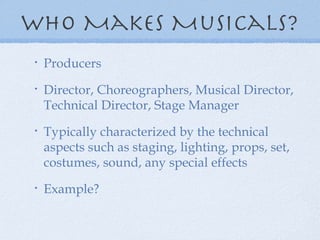 Who Makes Musicals? Producers Director, Choreographers, Musical Director, Technical Director, Stage Manager Typically characterized by the technical aspects such as staging, lighting, props, set, costumes, sound, any special effects Example? 