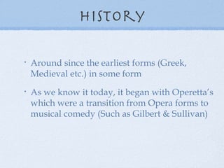 History Around since the earliest forms (Greek, Medieval etc.) in some form As we know it today, it began with Operetta’s which were a transition from Opera forms to musical comedy (Such as Gilbert & Sullivan) 