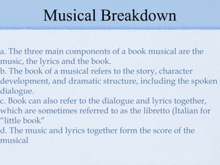 Musical Breakdown a. The three main components of a book musical are the music, the lyrics and the book. b. The book of a musical refers to the story, character development, and dramatic structure, including the spoken dialogue. c. Book can also refer to the dialogue and lyrics together, which are sometimes referred to as the libretto (Italian for “little book” d. The music and lyrics together form the score of the musical 