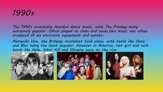 1990s
The 1990s essentially founded dance music, with The Prodigy being
extremely popular. Often played at clubs and raves,this music was often
produced all via electronic equipment and synths.
Alongside this, the Britpop revolution took place, with bands like Oasis
and Blur being the most popular. However in America, riot grrl and rock
bands like Hole, bikini Kill and Nirvana were on the rise.
 