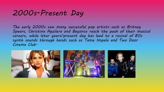 2000s-Present Day
The early 2000s saw many successful pop artists such as Britney
Spears, Christina Aguilera and Beyonce reach the peak of their musical
careers, while later years/present day has lead to a revival of 80s
synth sounds through bands such as Tame Impala and Two Door
Cinema Club.
 