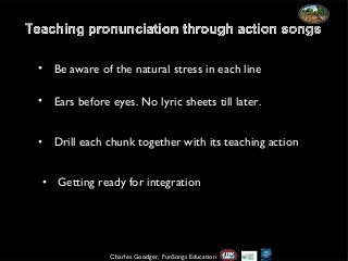 • Be aware of the natural stress in each line
• Ears before eyes. No lyric sheets till later.
• Drill each chunk together with its teaching action
• Getting ready for integration

Charles Goodger, FunSongs Education

 