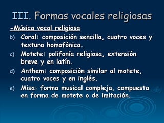 III.  Formas vocales religiosas -Música vocal religiosa Coral: composición sencilla, cuatro voces y textura homofónica. Motete: polifonía religiosa, extensión breve y en latín. Anthem: composición similar al motete, cuatro voces y en inglés. Misa: forma musical compleja, compuesta en forma de motete o de imitación. 